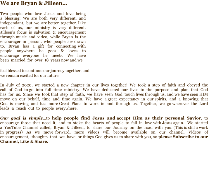 feel blessed to continue our journey together, and  we remain excited for our future.   In  July  of  2020,  we  started  a  new  chapter  in  our  lives  together!  We  took  a  step  of  faith  and  obeyed  the  call  of  God  to go  into  full  time  ministry.  We  have  dedicated  our  lives  to  the  purpose  and  plan  that  God  has  for  us.  Since  we  took that  step  of  faith,  we  have  seen  God  touch lives through us, and we have seen HIM move  on  our  behalf,  time  and  time  again.  We  have  a great  expectancy  in  our spirits,  and  a  knowing  that  God  is  moving  and  has  more Great  Plans  to  work  in  and  through  us.  Together,  we  go wherever  the  Lord  leads  &  reach  out  to  people  everywhere.    Our  goal  is  simple…to  help  people  find  Jesus  and accept  Him  as  their  personal  Savior,  to  encourage  those  that  need  it,  and  to  stoke  the  hearts  of  people  to  fall  in  love with Jesus again.   We  started  a  YouTube  Channel  called,  Bryan  &  Jilleen,  to  share  our  Journey  on  the  road  with  you. (This is still a work in progress)  As  we  move forward,  more  videos  will  become  available  on  our  channel.  Videos  of  encouragement,  thoughts  that  we  have  or things God gives us to share with you, so please Subscribe to our Channel, Like & Share. We are Bryan & Jilleen…  Two  people  who  love  Jesus  and  love  being  a  blessing!  We  are  both  very  different,  and  independant,  but  we  are better  together. Like  each  of  us,  our  ministry  is  very  different.  Jilleen’s  focus  is  salvation  &  encouragement  through music  and  video,  while  Bryan  is  the  encourager  in  person,  who  people  are drawn  to.  Bryan  has  a  gift  for  connecting with  people  anywhere  he  goes  &  loves  to encourage  everyone  he  meets.  We  have  been  married  for  over  18  years now and we